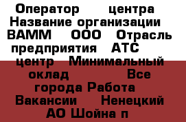 Оператор Call-центра › Название организации ­ ВАММ  , ООО › Отрасль предприятия ­ АТС, call-центр › Минимальный оклад ­ 13 000 - Все города Работа » Вакансии   . Ненецкий АО,Шойна п.